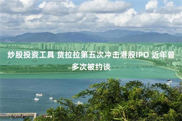 炒股投资工具 货拉拉第五次冲击港股IPO 近年曾多次被约谈