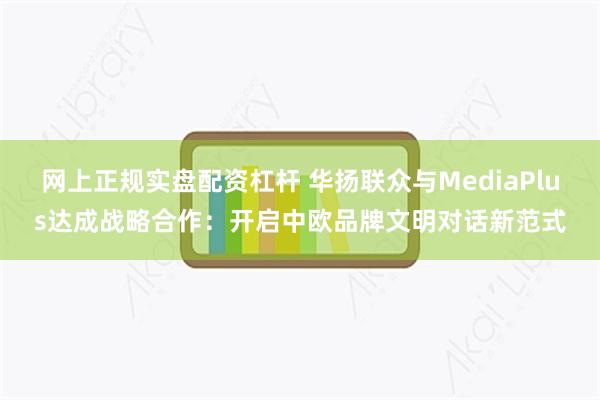 网上正规实盘配资杠杆 华扬联众与MediaPlus达成战略合作：开启中欧品牌文明对话新范式