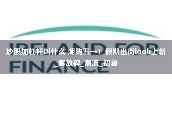 炒股加杠杆叫什么 潮购五一！假期出街look上新_解放碑_潮流_初夏
