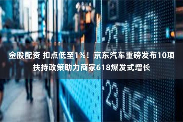 金股配资 扣点低至1%！京东汽车重磅发布10项扶持政策助力商家618爆发式增长