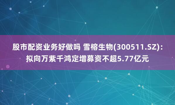股市配资业务好做吗 雪榕生物(300511.SZ)：拟向万紫千鸿定增募资不超5.77亿元