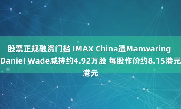 股票正规融资门槛 IMAX China遭Manwaring Daniel Wade减持约4.92万股 每股作价约8.15港元