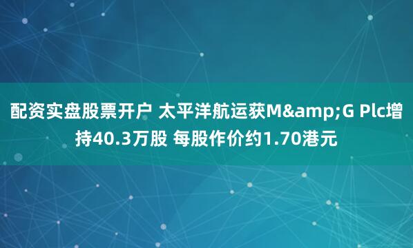 配资实盘股票开户 太平洋航运获M&G Plc增持40.3万股 每股作价约1.70港元