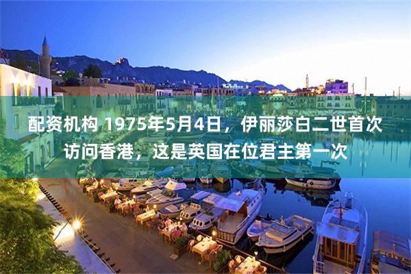 配资机构 1975年5月4日，伊丽莎白二世首次访问香港，这是英国在位君主第一次