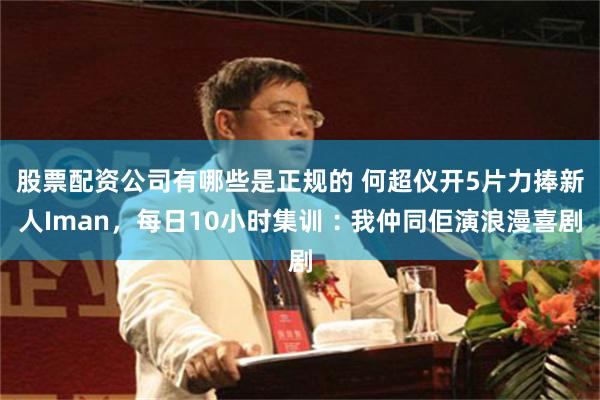 股票配资公司有哪些是正规的 何超仪开5片力捧新人Iman，每日10小时集训︰我仲同佢演浪漫喜剧