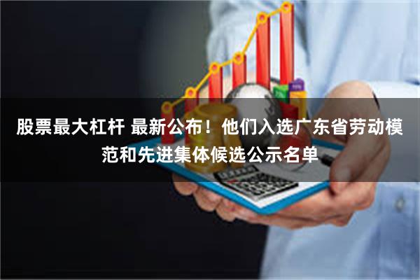 股票最大杠杆 最新公布！他们入选广东省劳动模范和先进集体候选公示名单