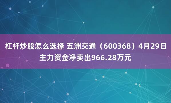 杠杆炒股怎么选择 五洲交通（600368）4月29日主力资金净卖出966.28万元