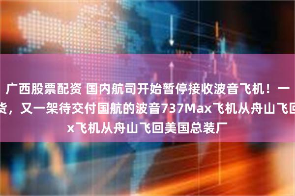 广西股票配资 国内航司开始暂停接收波音飞机！一周内三架退货，又一架待交付国航的波音737Max飞机从舟山飞回美国总装厂