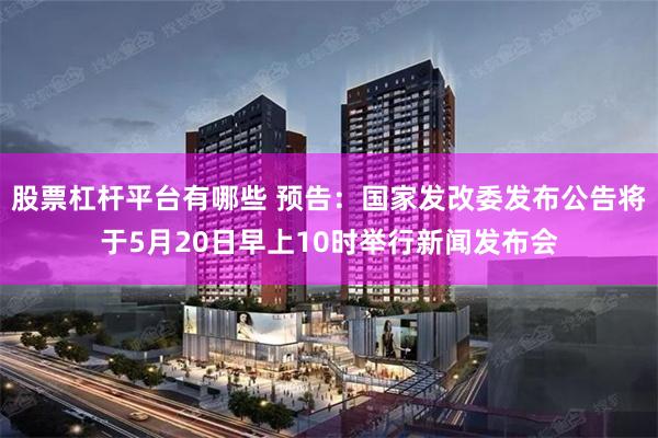 股票杠杆平台有哪些 预告：国家发改委发布公告将于5月20日早上10时举行新闻发布会