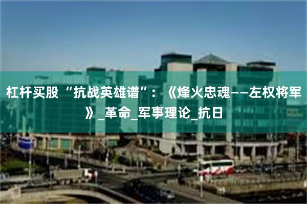 杠杆买股 “抗战英雄谱”：《烽火忠魂——左权将军》_革命_军事理论_抗日