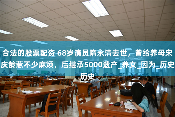 合法的股票配资 68岁演员隋永清去世，曾给养母宋庆龄惹不少麻烦，后继承5000遗产_养女_因为_历史
