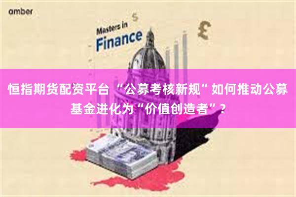 恒指期货配资平台 “公募考核新规”如何推动公募基金进化为“价值创造者”？