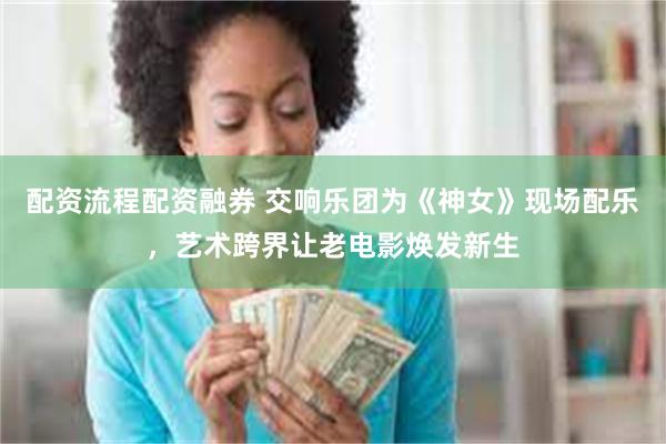 配资流程配资融券 交响乐团为《神女》现场配乐，艺术跨界让老电影焕发新生