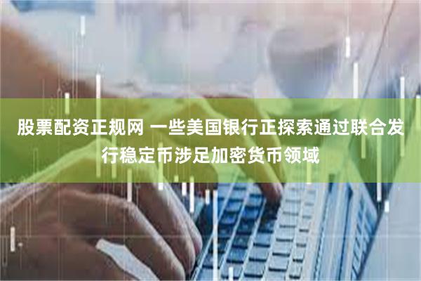 股票配资正规网 一些美国银行正探索通过联合发行稳定币涉足加密货币领域