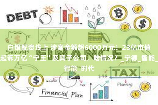 白银配资线上 涉案金额超6000万元！23亿市值公司起诉万亿“宁王”及其子公司，啥情况？_宁德_智能_时代