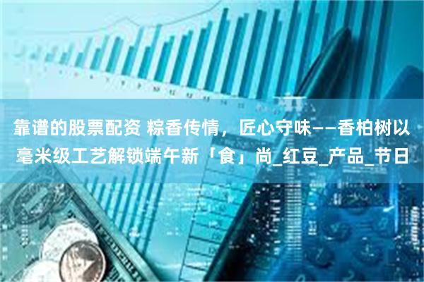 靠谱的股票配资 粽香传情，匠心守味——香柏树以毫米级工艺解锁端午新「食」尚_红豆_产品_节日