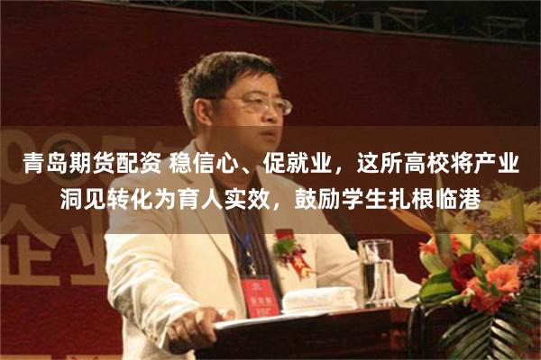 青岛期货配资 稳信心、促就业，这所高校将产业洞见转化为育人实效，鼓励学生扎根临港
