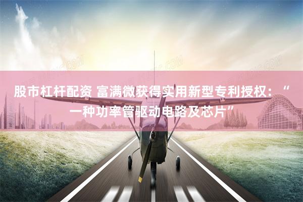 股市杠杆配资 富满微获得实用新型专利授权：“一种功率管驱动电路及芯片”