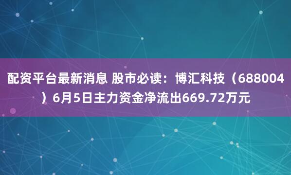 配资平台最新消息 股市必读：博汇科技（688004）6月5日主力资金净流出669.72万元