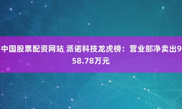 中国股票配资网站 派诺科技龙虎榜：营业部净卖出958.78万元