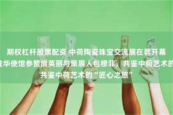期权杠杆股票配资 中荷陶瓷珠宝交流展在蓉开幕：对话荷兰驻华使馆参赞熊英丽与策展人包穆菲，共鉴中荷艺术的“匠心之旅”
