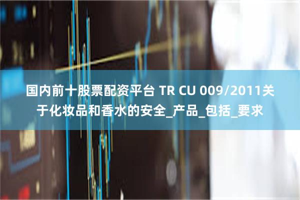 国内前十股票配资平台 TR CU 009/2011关于化妆品和香水的安全_产品_包括_要求