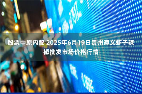 股票中原内配 2025年6月19日贵州遵义虾子辣椒批发市场价格行情