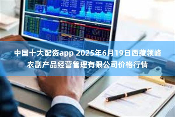 中国十大配资app 2025年6月19日西藏领峰农副产品经营管理有限公司价格行情