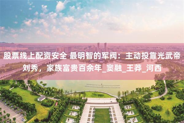 股票线上配资安全 最明智的军阀：主动投靠光武帝刘秀，家族富贵百余年_窦融_王莽_河西