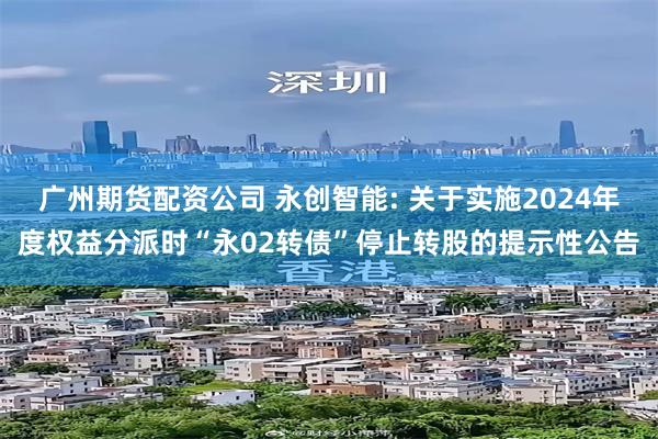 广州期货配资公司 永创智能: 关于实施2024年度权益分派时“永02转债”停止转股的提示性公告