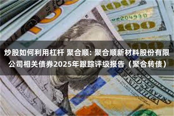 炒股如何利用杠杆 聚合顺: 聚合顺新材料股份有限公司相关债券2025年跟踪评级报告(聚合转债)