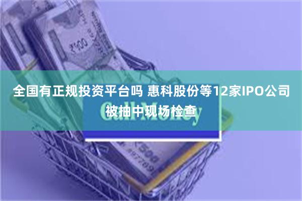 全国有正规投资平台吗 惠科股份等12家IPO公司被抽中现场检查