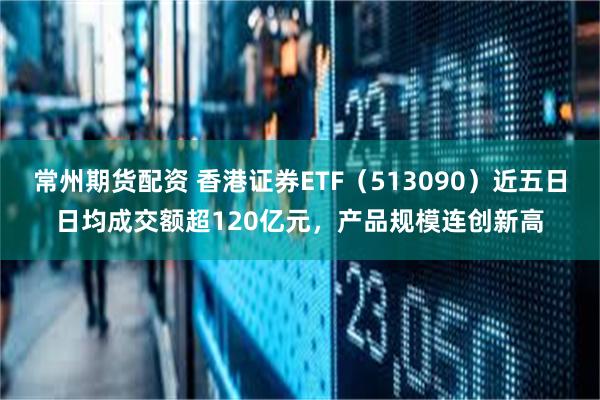 常州期货配资 香港证券ETF（513090）近五日日均成交额超120亿元，产品规模连创新高