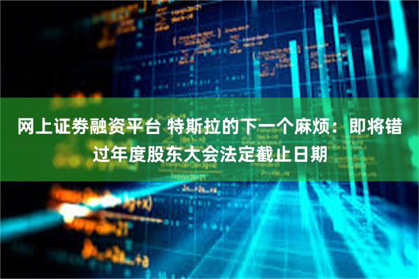 网上证劵融资平台 特斯拉的下一个麻烦：即将错过年度股东大会法定截止日期
