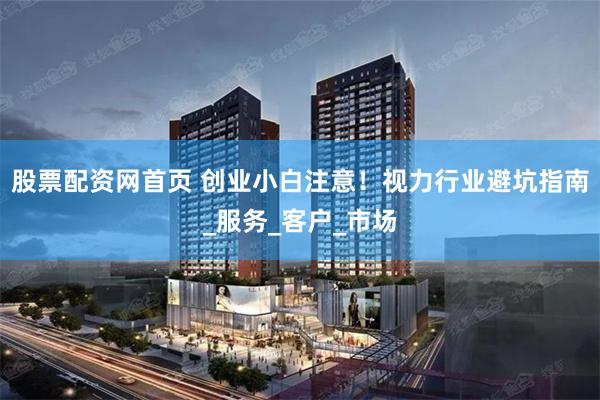 股票配资网首页 创业小白注意！视力行业避坑指南_服务_客户_市场