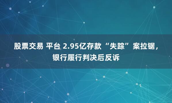 股票交易 平台 2.95亿存款 “失踪” 案拉锯，银行履行判决后反诉