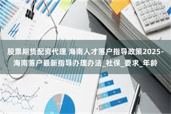 股票期货配资代理 海南人才落户指导政策2025-海南落户最新指导办理办法_社保_要求_年龄
