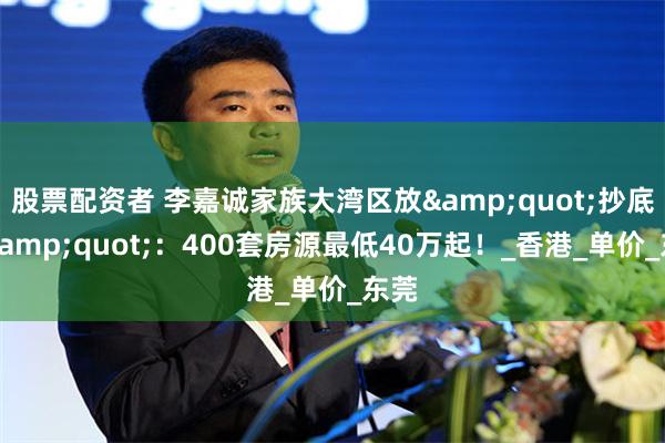 股票配资者 李嘉诚家族大湾区放&quot;抄底价&quot;：400套房源最低40万起！_香港_单价_东莞