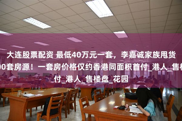 大连股票配资 最低40万元一套，李嘉诚家族甩货大湾区400套房源！一套房价格仅约香港同面积首付_港人_售楼盘_花园