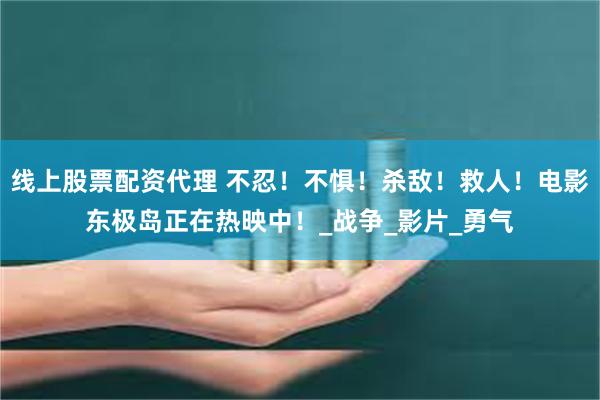 线上股票配资代理 不忍！不惧！杀敌！救人！电影东极岛正在热映中！_战争_影片_勇气