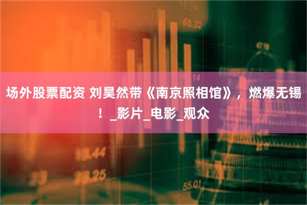场外股票配资 刘昊然带《南京照相馆》，燃爆无锡！_影片_电影_观众