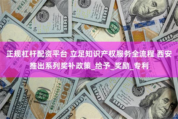 正规杠杆配资平台 立足知识产权服务全流程 西安推出系列奖补政策_给予_奖励_专利