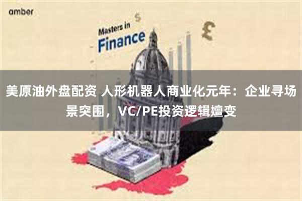 美原油外盘配资 人形机器人商业化元年：企业寻场景突围，VC/PE投资逻辑嬗变