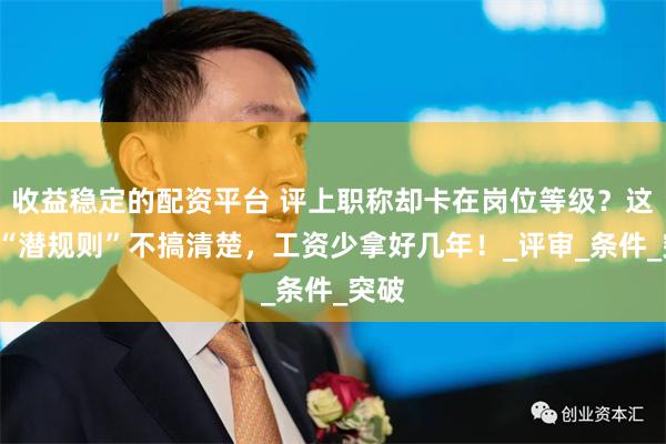 收益稳定的配资平台 评上职称却卡在岗位等级？这3个“潜规则”不搞清楚，工资少拿好几年！_评审_条件_突破