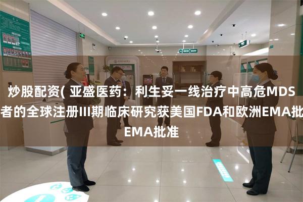 炒股配资( 亚盛医药：利生妥一线治疗中高危MDS患者的全球注册III期临床研究获美国FDA和欧洲EMA批准