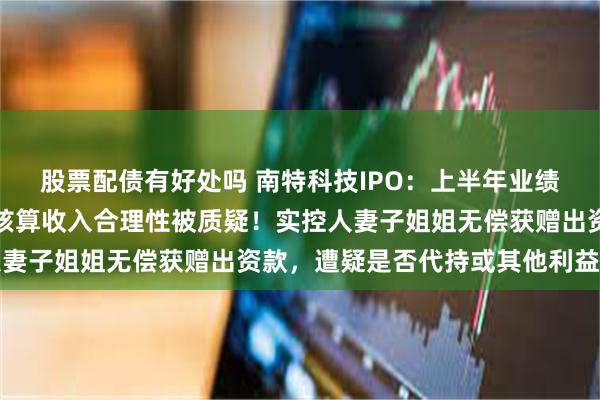 股票配债有好处吗 南特科技IPO：上半年业绩增速双双放缓，总额法核算收入合理性被质疑！实控人妻子姐姐无偿获赠出资款，遭疑是否代持或其他利益安排
