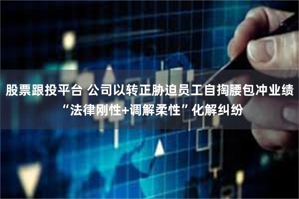 股票跟投平台 公司以转正胁迫员工自掏腰包冲业绩 “法律刚性+调解柔性”化解纠纷