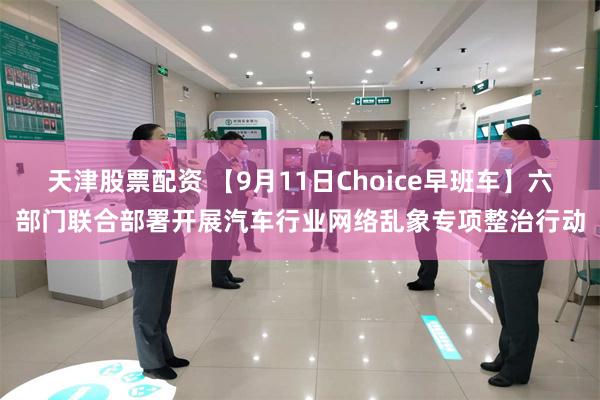 天津股票配资 【9月11日Choice早班车】六部门联合部署开展汽车行业网络乱象专项整治行动