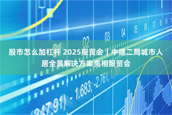 股市怎么加杠杆 2025服贸会｜中建二局城市人居全景解决方案亮相服贸会