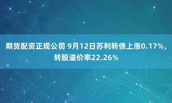 期货配资正规公司 9月12日苏利转债上涨0.17%，转股溢价率22.26%